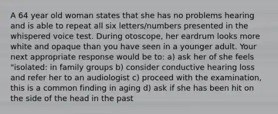 A 64 year old woman states that she has no problems hearing and is able to repeat all six letters/numbers presented in the whispered voice test. During otoscope, her eardrum looks more white and opaque than you have seen in a younger adult. Your next appropriate response would be to: a) ask her of she feels "isolated: in family groups b) consider conductive hearing loss and refer her to an audiologist c) proceed with the examination, this is a common finding in aging d) ask if she has been hit on the side of the head in the past