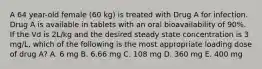 A 64 year-old female (60 kg) is treated with Drug A for infection. Drug A is available in tablets with an oral bioavailability of 90%. If the Vd is 2L/kg and the desired steady state concentration is 3 mg/L, which of the following is the most appropriate loading dose of drug A? A. 6 mg B. 6.66 mg C. 108 mg D. 360 mg E. 400 mg