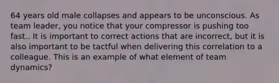 64 years old male collapses and appears to be unconscious. As team leader, you notice that your compressor is pushing too fast.. It is important to correct actions that are incorrect, but it is also important to be tactful when delivering this correlation to a colleague. This is an example of what element of team dynamics?