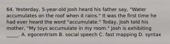 64. Yesterday, 5-year-old Josh heard his father say, "Water accumulates on the roof when it rains." It was the first time he had ever heard the word "accumulate." Today, Josh told his mother, "My toys accumulate in my room." Josh is exhibiting _____. A. egocentrism B. social speech C. fast mapping D. syntax