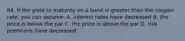 64. If the yield to maturity on a bond is greater than the coupon rate, you can assume: A. interest rates have decreased B. the price is below the par C. the price is above the par D. risk premiums have decreased