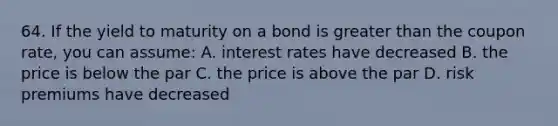 64. If the yield to maturity on a bond is greater than the coupon rate, you can assume: A. interest rates have decreased B. the price is below the par C. the price is above the par D. risk premiums have decreased