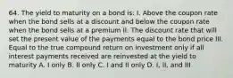 64. The yield to maturity on a bond is: I. Above the coupon rate when the bond sells at a discount and below the coupon rate when the bond sells at a premium II. The discount rate that will set the present value of the payments equal to the bond price III. Equal to the true compound return on investment only if all interest payments received are reinvested at the yield to maturity A. I only B. II only C. I and II only D. I, II, and III