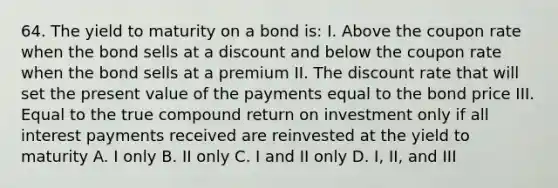 64. The yield to maturity on a bond is: I. Above the coupon rate when the bond sells at a discount and below the coupon rate when the bond sells at a premium II. The discount rate that will set the present value of the payments equal to the bond price III. Equal to the true compound return on investment only if all interest payments received are reinvested at the yield to maturity A. I only B. II only C. I and II only D. I, II, and III