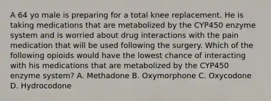 A 64 yo male is preparing for a total knee replacement. He is taking medications that are metabolized by the CYP450 enzyme system and is worried about drug interactions with the pain medication that will be used following the surgery. Which of the following opioids would have the lowest chance of interacting with his medications that are metabolized by the CYP450 enzyme system? A. Methadone B. Oxymorphone C. Oxycodone D. Hydrocodone