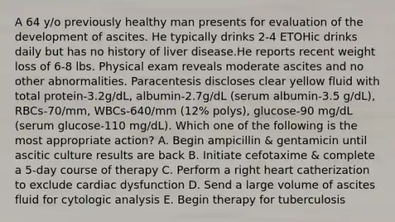 A 64 y/o previously healthy man presents for evaluation of the development of ascites. He typically drinks 2-4 ETOHic drinks daily but has no history of liver disease.He reports recent weight loss of 6-8 lbs. Physical exam reveals moderate ascites and no other abnormalities. Paracentesis discloses clear yellow fluid with total protein-3.2g/dL, albumin-2.7g/dL (serum albumin-3.5 g/dL), RBCs-70/mm, WBCs-640/mm (12% polys), glucose-90 mg/dL (serum glucose-110 mg/dL). Which one of the following is the most appropriate action? A. Begin ampicillin & gentamicin until ascitic culture results are back B. Initiate cefotaxime & complete a 5-day course of therapy C. Perform a right heart catherization to exclude cardiac dysfunction D. Send a large volume of ascites fluid for cytologic analysis E. Begin therapy for tuberculosis