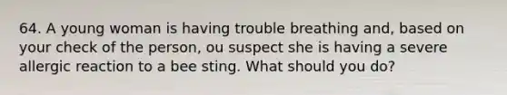 64. A young woman is having trouble breathing and, based on your check of the person, ou suspect she is having a severe allergic reaction to a bee sting. What should you do?