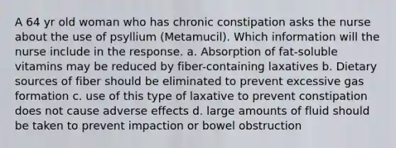 A 64 yr old woman who has chronic constipation asks the nurse about the use of psyllium (Metamucil). Which information will the nurse include in the response. a. Absorption of fat-soluble vitamins may be reduced by fiber-containing laxatives b. Dietary sources of fiber should be eliminated to prevent excessive gas formation c. use of this type of laxative to prevent constipation does not cause adverse effects d. large amounts of fluid should be taken to prevent impaction or bowel obstruction