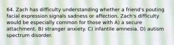 64. Zach has difficulty understanding whether a friend's pouting facial expression signals sadness or affection. Zach's difficulty would be especially common for those with A) a secure attachment. B) stranger anxiety. C) infantile amnesia. D) autism spectrum disorder.