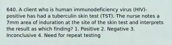 640. A client who is human immunodeficiency virus (HIV)- positive has had a tuberculin skin test (TST). The nurse notes a 7mm area of induration at the site of the skin test and interprets the result as which finding? 1. Positive 2. Negative 3. Inconclusive 4. Need for repeat testing