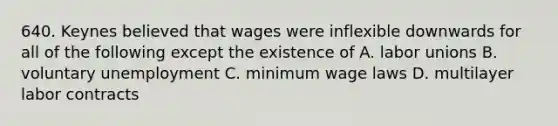 640. Keynes believed that wages were inflexible downwards for all of the following except the existence of A. labor unions B. voluntary unemployment C. minimum wage laws D. multilayer labor contracts