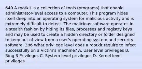 640 A rootkit is a collection of tools (programs) that enable administrator-level access to a computer. This program hides itself deep into an operating system for malicious activity and is extremely difficult to detect. The malicious software operates in a stealth fashion by hiding its files, processes and registry keys and may be used to create a hidden directory or folder designed to keep out of view from a user's operating system and security software. 386 What privilege level does a rootkit require to infect successfully on a Victim's machine? A. User level privileges B. Ring 3 Privileges C. System level privileges D. Kernel level privileges