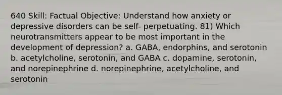 640 Skill: Factual Objective: Understand how anxiety or depressive disorders can be self- perpetuating. 81) Which neurotransmitters appear to be most important in the development of depression? a. GABA, endorphins, and serotonin b. acetylcholine, serotonin, and GABA c. dopamine, serotonin, and norepinephrine d. norepinephrine, acetylcholine, and serotonin