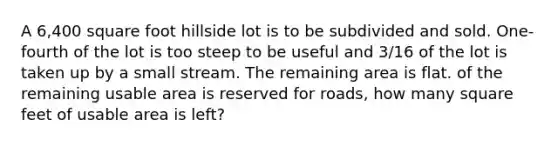 A 6,400 square foot hillside lot is to be subdivided and sold. One-fourth of the lot is too steep to be useful and 3/16 of the lot is taken up by a small stream. The remaining area is flat. of the remaining usable area is reserved for roads, how many square feet of usable area is left?