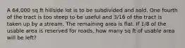 A 64,000 sq ft hillside lot is to be subdivided and sold. One fourth of the tract is too steep to be useful and 3/16 of the tract is taken up by a stream. The remaining area is flat. If 1/8 of the usable area is reserved for roads, how many sq ft of usable area will be left?