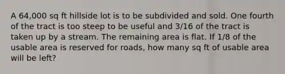 A 64,000 sq ft hillside lot is to be subdivided and sold. One fourth of the tract is too steep to be useful and 3/16 of the tract is taken up by a stream. The remaining area is flat. If 1/8 of the usable area is reserved for roads, how many sq ft of usable area will be left?