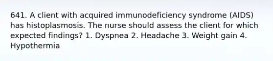 641. A client with acquired immunodeficiency syndrome (AIDS) has histoplasmosis. The nurse should assess the client for which expected findings? 1. Dyspnea 2. Headache 3. Weight gain 4. Hypothermia