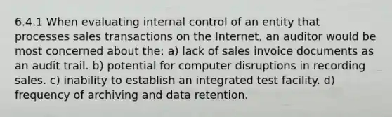 6.4.1 When evaluating internal control of an entity that processes sales transactions on the Internet, an auditor would be most concerned about the: a) lack of sales invoice documents as an audit trail. b) potential for computer disruptions in recording sales. c) inability to establish an integrated test facility. d) frequency of archiving and data retention.