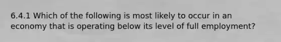 6.4.1 Which of the following is most likely to occur in an economy that is operating below its level of full employment?