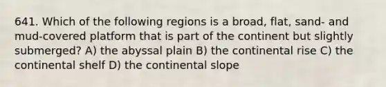 641. Which of the following regions is a broad, flat, sand- and mud-covered platform that is part of the continent but slightly submerged? A) the abyssal plain B) the continental rise C) the continental shelf D) the continental slope