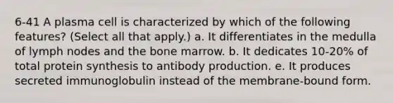 6-41 A plasma cell is characterized by which of the following features? (Select all that apply.) a. It differentiates in the medulla of lymph nodes and the bone marrow. b. It dedicates 10-20% of total protein synthesis to antibody production. e. It produces secreted immunoglobulin instead of the membrane-bound form.