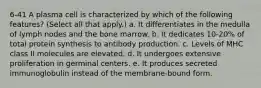 6-41 A plasma cell is characterized by which of the following features? (Select all that apply.) a. It differentiates in the medulla of lymph nodes and the bone marrow. b. It dedicates 10-20% of total protein synthesis to antibody production. c. Levels of MHC class II molecules are elevated. d. It undergoes extensive proliferation in germinal centers. e. It produces secreted immunoglobulin instead of the membrane-bound form.