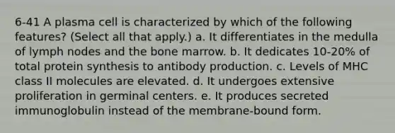 6-41 A plasma cell is characterized by which of the following features? (Select all that apply.) a. It differentiates in the medulla of lymph nodes and the bone marrow. b. It dedicates 10-20% of total <a href='https://www.questionai.com/knowledge/kVyphSdCnD-protein-synthesis' class='anchor-knowledge'>protein synthesis</a> to antibody production. c. Levels of MHC class II molecules are elevated. d. It undergoes extensive proliferation in germinal centers. e. It produces secreted immunoglobulin instead of the membrane-bound form.