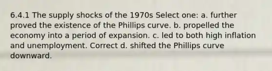 6.4.1 The supply shocks of the 1970s Select one: a. further proved the existence of the Phillips curve. b. propelled the economy into a period of expansion. c. led to both high inflation and unemployment. Correct d. shifted the Phillips curve downward.