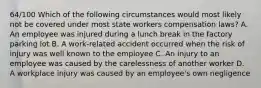 64/100 Which of the following circumstances would most likely not be covered under most state workers compensation laws? A. An employee was injured during a lunch break in the factory parking lot B. A work-related accident occurred when the risk of injury was well known to the employee C. An injury to an employee was caused by the carelessness of another worker D. A workplace injury was caused by an employee's own negligence