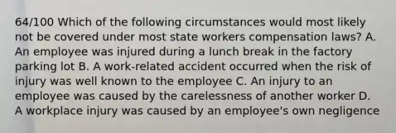 64/100 Which of the following circumstances would most likely not be covered under most state workers compensation laws? A. An employee was injured during a lunch break in the factory parking lot B. A work-related accident occurred when the risk of injury was well known to the employee C. An injury to an employee was caused by the carelessness of another worker D. A workplace injury was caused by an employee's own negligence