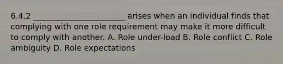 6.4.2 _______________________ arises when an individual finds that complying with one role requirement may make it more difficult to comply with another. A. Role under-load B. Role conflict C. Role ambiguity D. Role expectations