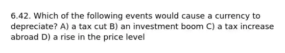 6.42. Which of the following events would cause a currency to depreciate? A) a tax cut B) an investment boom C) a tax increase abroad D) a rise in the price level