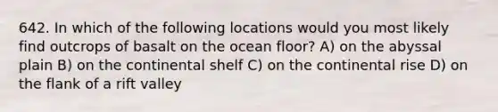 642. In which of the following locations would you most likely find outcrops of basalt on the ocean floor? A) on the abyssal plain B) on the continental shelf C) on the continental rise D) on the flank of a rift valley