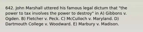 642. John Marshall uttered his famous legal dictum that "the power to tax involves the power to destroy" in A) Gibbons v. Ogden. B) Fletcher v. Peck. C) McCulloch v. Maryland. D) Dartmouth College v. Woodward. E) Marbury v. Madison.