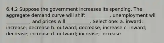 6.4.2 Suppose the government increases its spending. The aggregate demand curve will shift __________, unemployment will __________, and prices will __________. Select one: a. inward; increase; decrease b. outward; decrease; increase c. inward; decrease; increase d. outward; increase; increase