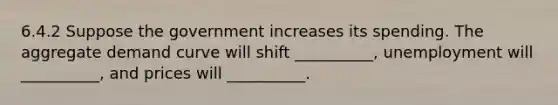 6.4.2 Suppose the government increases its spending. The aggregate demand curve will shift __________, unemployment will __________, and prices will __________.