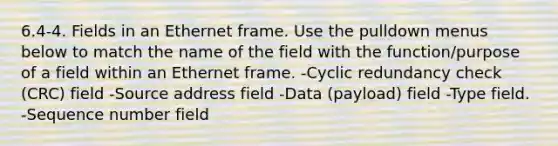 6.4-4. Fields in an Ethernet frame. Use the pulldown menus below to match the name of the field with the function/purpose of a field within an Ethernet frame. -Cyclic redundancy check (CRC) field -Source address field -Data (payload) field -Type field. -Sequence number field