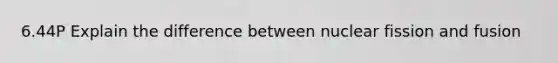 6.44P Explain the difference between nuclear fission and fusion