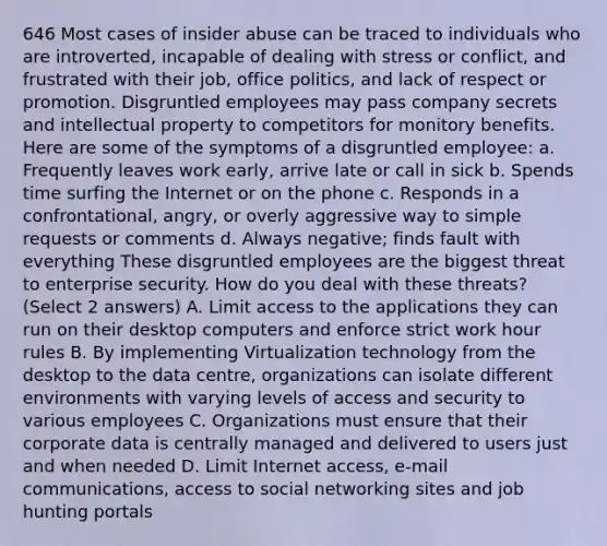 646 Most cases of insider abuse can be traced to individuals who are introverted, incapable of dealing with stress or conflict, and frustrated with their job, office politics, and lack of respect or promotion. Disgruntled employees may pass company secrets and intellectual property to competitors for monitory benefits. Here are some of the symptoms of a disgruntled employee: a. Frequently leaves work early, arrive late or call in sick b. Spends time surfing the Internet or on the phone c. Responds in a confrontational, angry, or overly aggressive way to simple requests or comments d. Always negative; finds fault with everything These disgruntled employees are the biggest threat to enterprise security. How do you deal with these threats? (Select 2 answers) A. Limit access to the applications they can run on their desktop computers and enforce strict work hour rules B. By implementing Virtualization technology from the desktop to the data centre, organizations can isolate different environments with varying levels of access and security to various employees C. Organizations must ensure that their corporate data is centrally managed and delivered to users just and when needed D. Limit Internet access, e-mail communications, access to social networking sites and job hunting portals