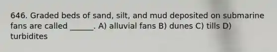 646. Graded beds of sand, silt, and mud deposited on submarine fans are called ______. A) alluvial fans B) dunes C) tills D) turbidites