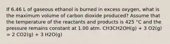 If 6.46 L of gaseous ethanol is burned in excess oxygen, what is the maximum volume of carbon dioxide produced? Assume that the temperature of the reactants and products is 425 °C and the pressure remains constant at 1.00 atm. CH3CH2OH(g) + 3 O2(g) = 2 CO2(g) + 3 H2O(g)