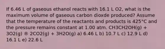 If 6.46 L of gaseous ethanol reacts with 16.1 L O2, what is the maximum volume of gaseous carbon dioxde produced? Assume that the temperature of the reactants and products is 425°C and the pressure remains constant at 1.00 atm. CH3CH2OH(g) + 3O2(g) ® 2CO2(g) + 3H2O(g) a) 6.46 L b) 10.7 L c) 12.9 L d) 16.1 L e) 22.6 L