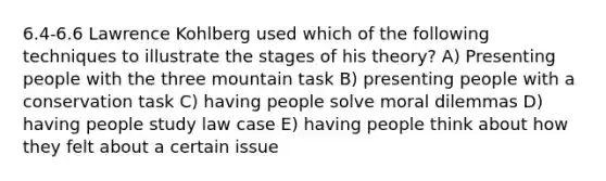 6.4-6.6 Lawrence Kohlberg used which of the following techniques to illustrate the stages of his theory? A) Presenting people with the three mountain task B) presenting people with a conservation task C) having people solve moral dilemmas D) having people study law case E) having people think about how they felt about a certain issue