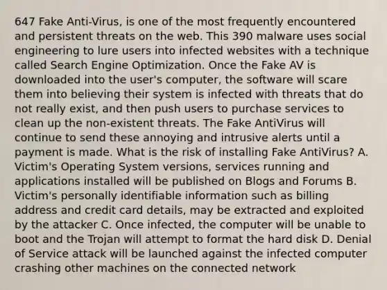 647 Fake Anti-Virus, is one of the most frequently encountered and persistent threats on the web. This 390 malware uses social engineering to lure users into infected websites with a technique called Search Engine Optimization. Once the Fake AV is downloaded into the user's computer, the software will scare them into believing their system is infected with threats that do not really exist, and then push users to purchase services to clean up the non-existent threats. The Fake AntiVirus will continue to send these annoying and intrusive alerts until a payment is made. What is the risk of installing Fake AntiVirus? A. Victim's Operating System versions, services running and applications installed will be published on Blogs and Forums B. Victim's personally identifiable information such as billing address and credit card details, may be extracted and exploited by the attacker C. Once infected, the computer will be unable to boot and the Trojan will attempt to format the hard disk D. Denial of Service attack will be launched against the infected computer crashing other machines on the connected network