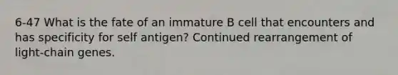 6-47 What is the fate of an immature B cell that encounters and has specificity for self antigen? Continued rearrangement of light-chain genes.