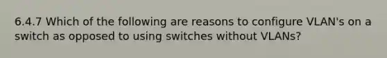 6.4.7 Which of the following are reasons to configure VLAN's on a switch as opposed to using switches without VLANs?