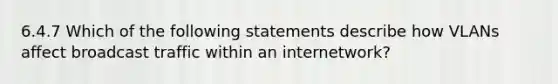 6.4.7 Which of the following statements describe how VLANs affect broadcast traffic within an internetwork?