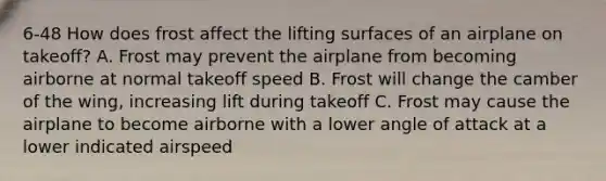 6-48 How does frost affect the lifting surfaces of an airplane on takeoff? A. Frost may prevent the airplane from becoming airborne at normal takeoff speed B. Frost will change the camber of the wing, increasing lift during takeoff C. Frost may cause the airplane to become airborne with a lower angle of attack at a lower indicated airspeed