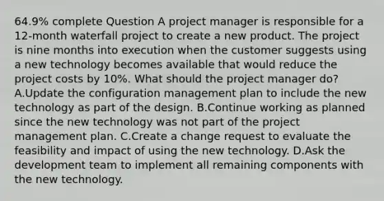 64.9% complete Question A project manager is responsible for a 12-month waterfall project to create a new product. The project is nine months into execution when the customer suggests using a new technology becomes available that would reduce the project costs by 10%. What should the project manager do? A.Update the configuration management plan to include the new technology as part of the design. B.Continue working as planned since the new technology was not part of the project management plan. C.Create a change request to evaluate the feasibility and impact of using the new technology. D.Ask the development team to implement all remaining components with the new technology.