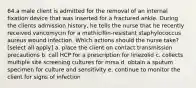 64.a male client is admitted for the removal of an internal fixation device that was inserted for a fractured ankle. During the clients admission history, he tells the nurse that he recently received vancomycin for a methicillin-resistant staphylococcus aureus wound infection. Which actions should the nurse take? [select all apply] a. place the client on contact transmission precautions b. call HCP for a prescription for linezolid c. collects multiple site screening cultures for mrsa d. obtain a sputum specimen for culture and sensitivity e. continue to monitor the client for signs of infection